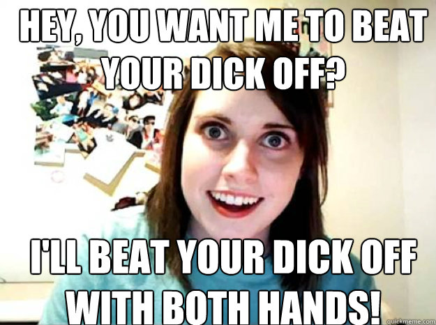 HEY, YOU WANT ME TO BEAT YOUR DICK OFF? I'LL BEAT YOUR DICK OFF WITH BOTH HANDS!  