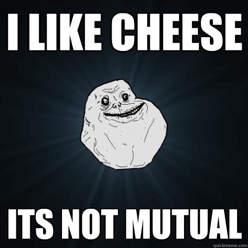 I LIKE CHEESE its not mutual  Forever Alone