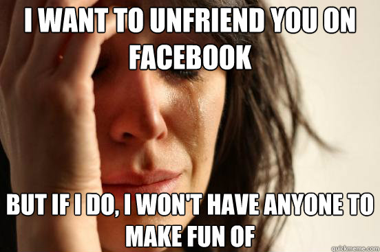 I want to unfriend you on facebook But if I do, I won't have anyone to make fun of - I want to unfriend you on facebook But if I do, I won't have anyone to make fun of  First World Problems