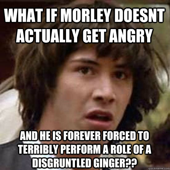 What if morley doesnt actually get angry and he is forever forced to terribly perform a role of a disgruntled ginger??  conspiracy keanu