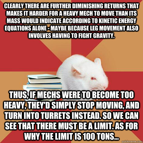 Clearly there are further diminishing returns that makes it harder for a heavy mech to move than its mass would indicate according to kinetic energy equations alone - maybe because leg movement also involves having to fight gravity. Thus, if Mechs were to - Clearly there are further diminishing returns that makes it harder for a heavy mech to move than its mass would indicate according to kinetic energy equations alone - maybe because leg movement also involves having to fight gravity. Thus, if Mechs were to  Science Major Mouse