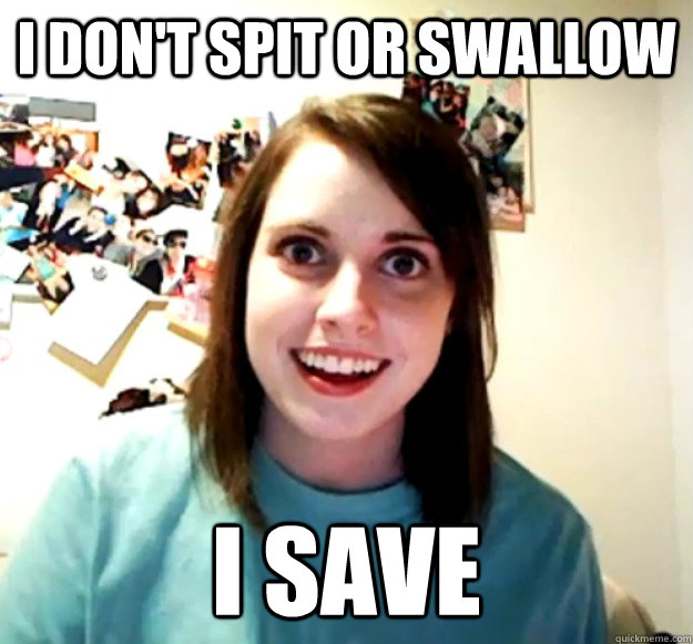 I don't spit or swallow I save - I don't spit or swallow I save  Overly Attached Girlfriend