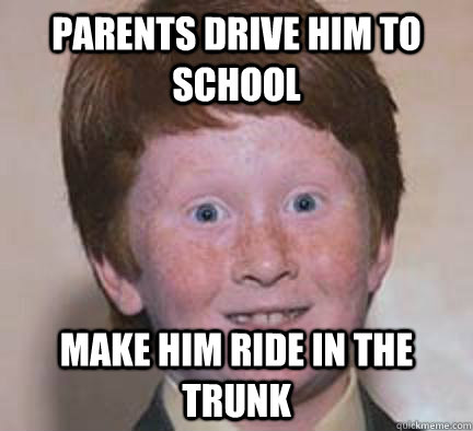 parents drive him to school make him ride in the trunk  Over Confident Ginger