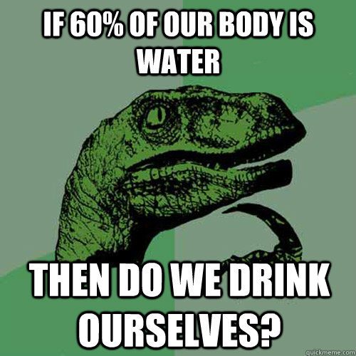 If 60% of our body is water Then do we drink ourselves?   Philosoraptor