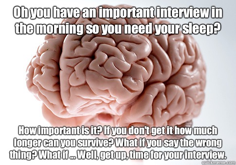 Oh you have an important interview in the morning so you need your sleep? How important is it? If you don't get it how much longer can you survive? What if you say the wrong thing? What if ... Well, get up, time for your interview.  - Oh you have an important interview in the morning so you need your sleep? How important is it? If you don't get it how much longer can you survive? What if you say the wrong thing? What if ... Well, get up, time for your interview.   Scumbag Brain