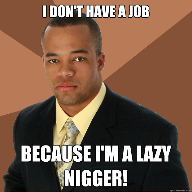 I don't have a job Because i'm a lazy nigger!  Successful Black Man