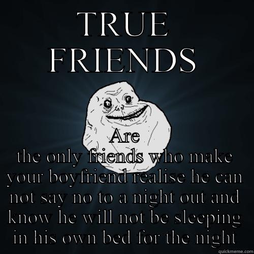 TRUE FRIENDS - TRUE FRIENDS ARE THE ONLY FRIENDS WHO MAKE YOUR BOYFRIEND REALISE HE CAN NOT SAY NO TO A NIGHT OUT AND KNOW HE WILL NOT BE SLEEPING IN HIS OWN BED FOR THE NIGHT Forever Alone