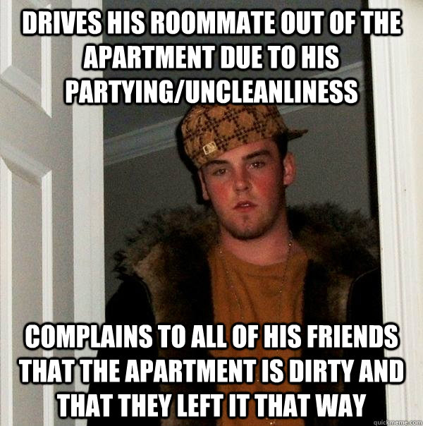 Drives his roommate out of the apartment due to his partying/uncleanliness  complains to all of his friends that the apartment is dirty and that they left it that way  Scumbag Steve