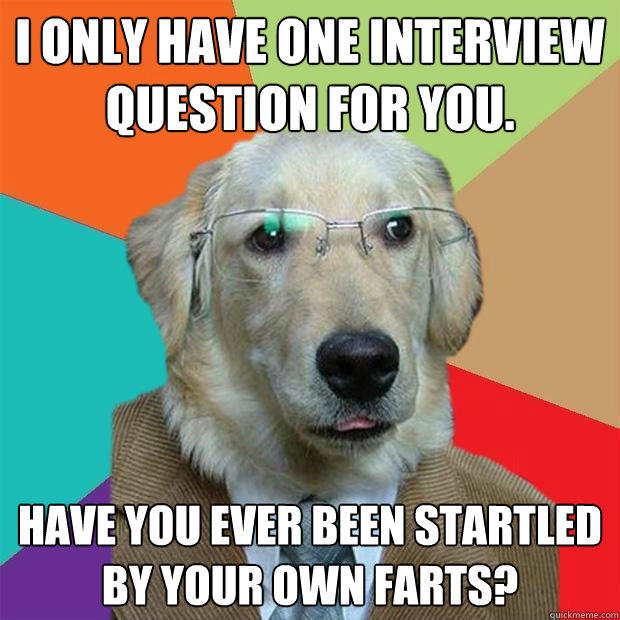 I only have one interview question for you.  Have you ever been startled by your own farts?  