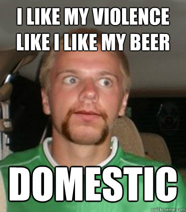 I like my violence like I like my beer domestic  