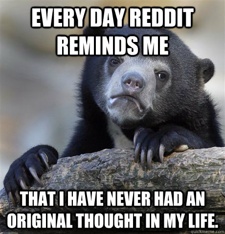 every day Reddit reminds me  that I have never had an original thought in my life. - every day Reddit reminds me  that I have never had an original thought in my life.  Confession Bear