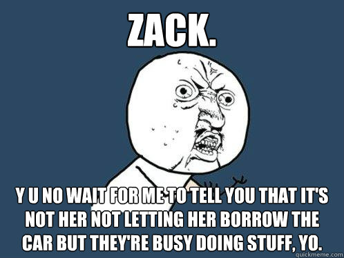 Zack. y u no wait for me to tell you that it's not her not letting her borrow the car but they're busy doing stuff, YO.  Y U No