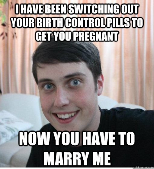 I have been switching out your birth control pills to get you pregnant Now you have to marry me  Overly Attached Boyfriend