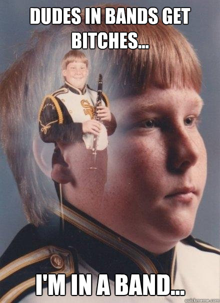 dudes in bands get bitches...  i'm in a band...   PTSD Clarinet Boy