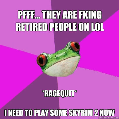 Pfff... They are fking retired people on LoL *Ragequit*

I need to play some skyrim 2 now  Foul Bachelorette Frog