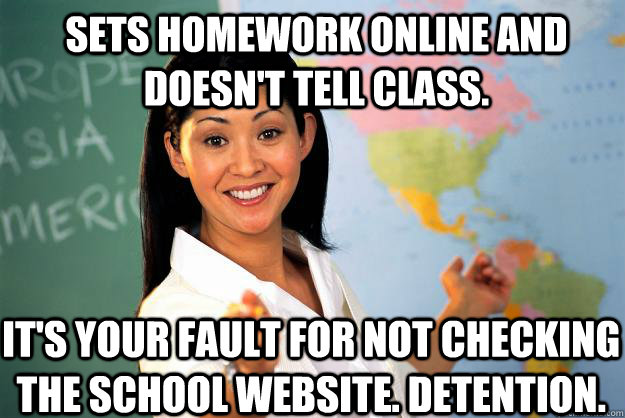 SETS HOMEWORK ONLINE AND DOESN'T TELL CLASS. IT'S YOUR FAULT FOR NOT CHECKING THE SCHOOL WEBSITE. DETENTION.  Unhelpful High School Teacher