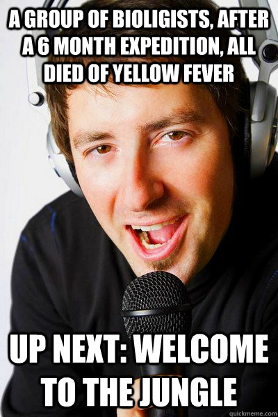 A group of bioligists, after a 6 month expedition, all died of yellow fever up next: Welcome to the jungle  inappropriate radio DJ