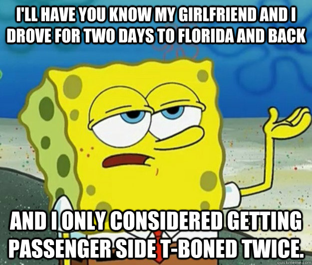 I'll have you know my girlfriend and I drove for two days to Florida and back And I only considered getting passenger side T-boned twice.  Tough Spongebob