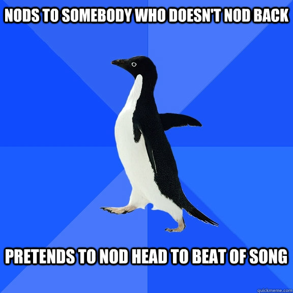 nods to somebody who doesn't nod back  Pretends to nod head to beat of song  - nods to somebody who doesn't nod back  Pretends to nod head to beat of song   Socially Awkward Penguin