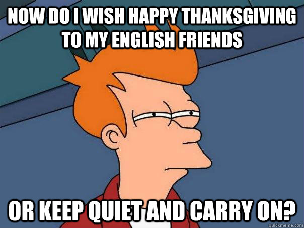 Now do I wish Happy Thanksgiving to my English Friends Or keep quiet and carry on? - Now do I wish Happy Thanksgiving to my English Friends Or keep quiet and carry on?  Futurama Fry