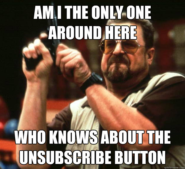 am I the only one 
around here Who knows about the unsubscribe button  Angry Walter