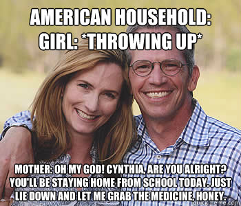 AMERICAN HOUSEHOLD:
Girl: *throwing up*
 Mother: Oh my God! Cynthia, are you alright? You'll be staying home from school today. Just lie down and let me grab the medicine, honey. - AMERICAN HOUSEHOLD:
Girl: *throwing up*
 Mother: Oh my God! Cynthia, are you alright? You'll be staying home from school today. Just lie down and let me grab the medicine, honey.  Good guy parents