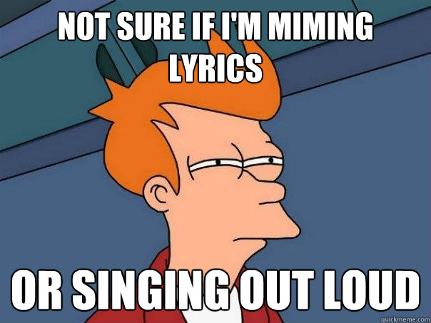 Not sure if I'm miming lyrics or singing out loud  Futurama Fry