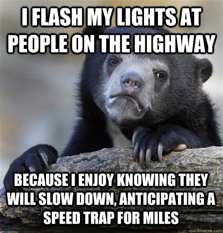 I flash my lights at people on the highway Because I enjoy knowing they will slow down, anticipating a speed trap for miles - I flash my lights at people on the highway Because I enjoy knowing they will slow down, anticipating a speed trap for miles  Confession Bear