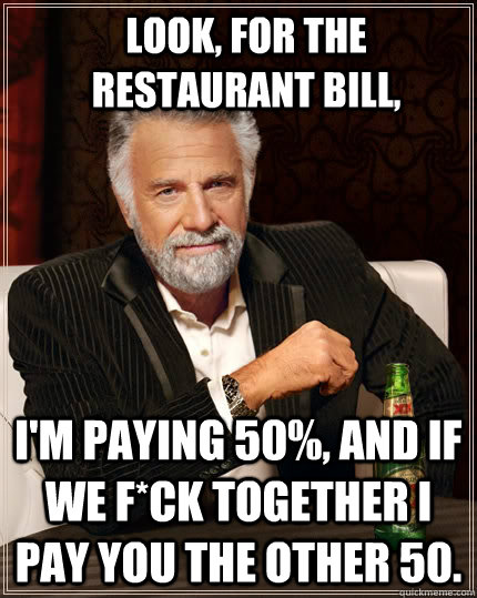 Look, for the restaurant bill, I'm paying 50%, and if we f*ck together i pay you the other 50. - Look, for the restaurant bill, I'm paying 50%, and if we f*ck together i pay you the other 50.  The Most Interesting Man In The World