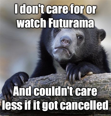 I don't care for or watch Futurama And couldn't care less if it got cancelled  Confession Bear