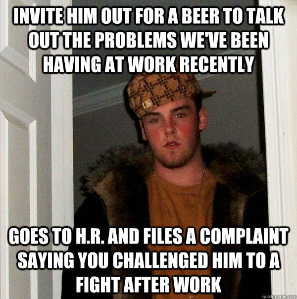 Invite him out for a beer to talk out the problems we've been having at work recently goes to H.R. and files a complaint saying you challenged him to a fight after work  Scumbag Steve