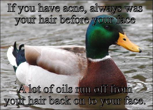 IF YOU HAVE ACNE, ALWAYS WAS YOUR HAIR BEFORE YOUR FACE A LOT OF OILS RUN OFF FROM YOUR HAIR BACK ON TO YOUR FACE. Actual Advice Mallard