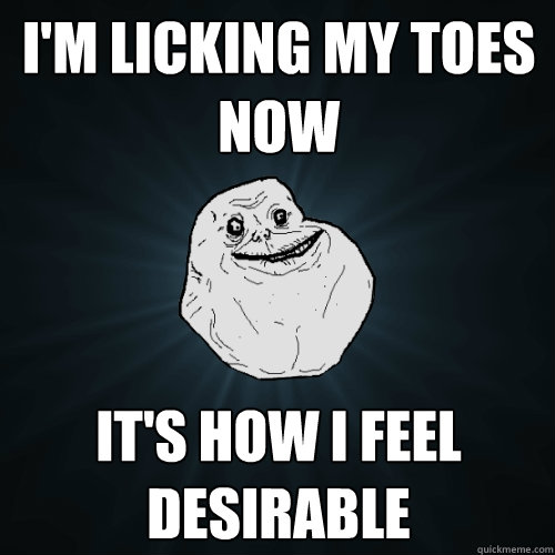 i'm licking my toes now it's how i feel desirable  Forever Alone