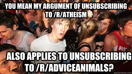 You mean my argument of unsubscribing to /r/atheism Also applies to unsubscribing to /r/adviceanimals?  Sudden Clarity Clarence