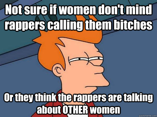 Not sure if women don't mind rappers calling them bitches Or they think the rappers are talking about OTHER women  Futurama Fry