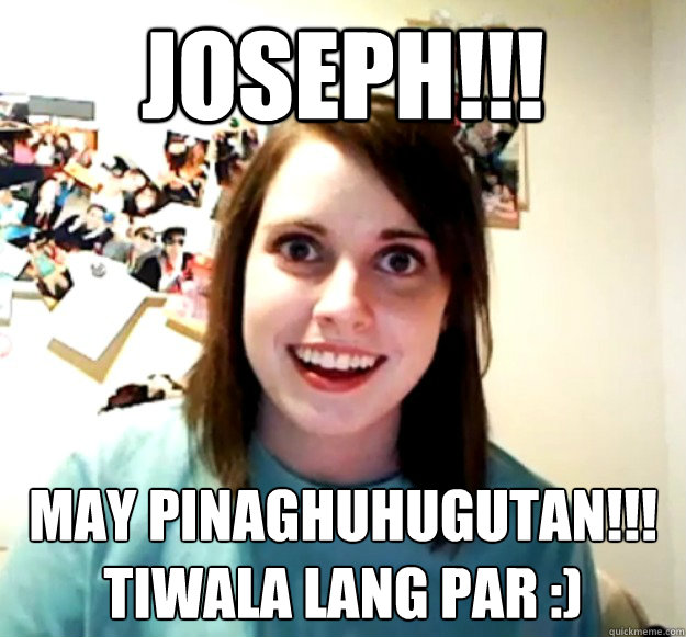 Joseph!!! may pinaghuhugutan!!!
tiwala lang par :)
 - Joseph!!! may pinaghuhugutan!!!
tiwala lang par :)
  Overly Attached Girlfriend