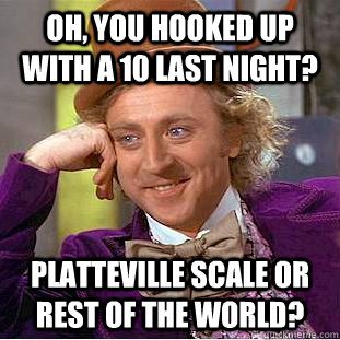 Oh, you hooked up with a 10 last night? Platteville scale or rest of the world?  Condescending Wonka