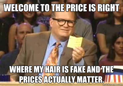 Welcome to the price is right Where my hair is fake and the prices actually matter.  Whose Line