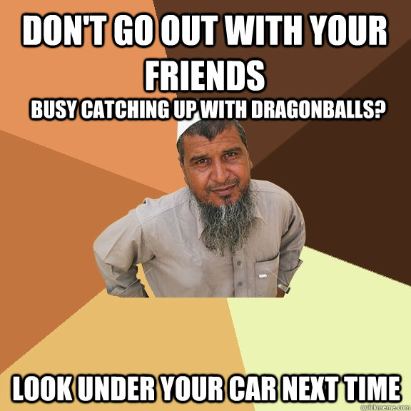 Don't go out with your friends  look under your car next time busy catching up with dragonballs?  Ordinary Muslim Man