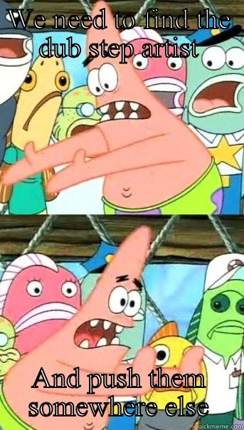 WE NEED TO FIND THE DUB STEP ARTIST AND PUSH THEM SOMEWHERE ELSE Push it somewhere else Patrick