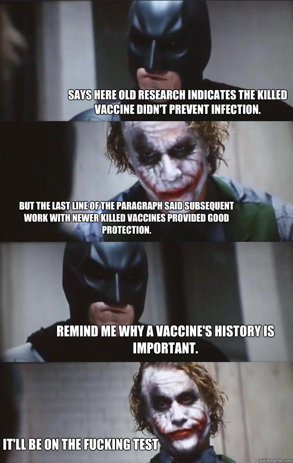 Says here old research indicates the killed vaccine didn't prevent infection.  But the last line of the paragraph said subsequent work with newer killed vaccines provided good protection. Remind me why a vaccine's history is important. It'll be on the fuc - Says here old research indicates the killed vaccine didn't prevent infection.  But the last line of the paragraph said subsequent work with newer killed vaccines provided good protection. Remind me why a vaccine's history is important. It'll be on the fuc  Batman Panel