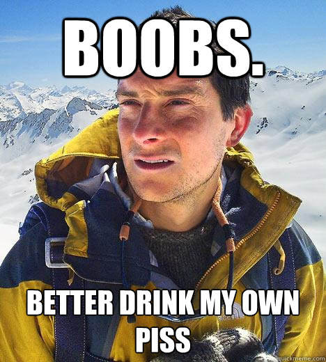 Boobs. Better drink my own piss  Bear Grylls