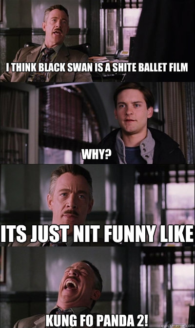 I think black swan is a shite ballet film why? its just nit funny like KUNG FO PANDA 2!  JJ Jameson