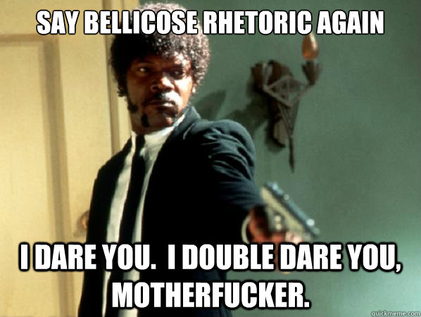 Say bellicose rhetoric again I dare you.  I double dare you, motherfucker.  Say It Again Sam