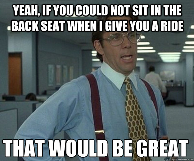 yeah, if you could not sit in the back seat when I give you a ride that would be great  that would be great