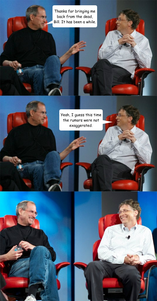 Thanks for bringing me back from the dead, Bill. It has been a while. Yeah, I guess this time the rumors were not exaggerated.  Steve Jobs vs Bill Gates