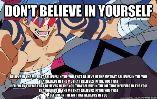 Don't believe in yourself Believe in the me that believes in the you that Believe in the me that believes in the you thatBelieve in the me that believes in the you that
Believe in the me that believes in the you thatBelieve in the me that believes in the  - Don't believe in yourself Believe in the me that believes in the you that Believe in the me that believes in the you thatBelieve in the me that believes in the you that
Believe in the me that believes in the you thatBelieve in the me that believes in the   Gurren Lagann Logic