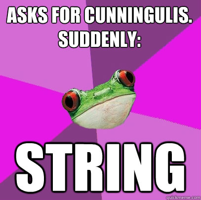 ASKS FOR CUNNINGULIS.
SUDDENLY:
 STRING - ASKS FOR CUNNINGULIS.
SUDDENLY:
 STRING  Foul Bachelorette Frog