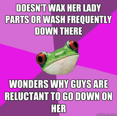 doesn't wax her lady parts or wash frequently down there wonders why guys are reluctant to go down on her - doesn't wax her lady parts or wash frequently down there wonders why guys are reluctant to go down on her  Foul Bachelorette Frog