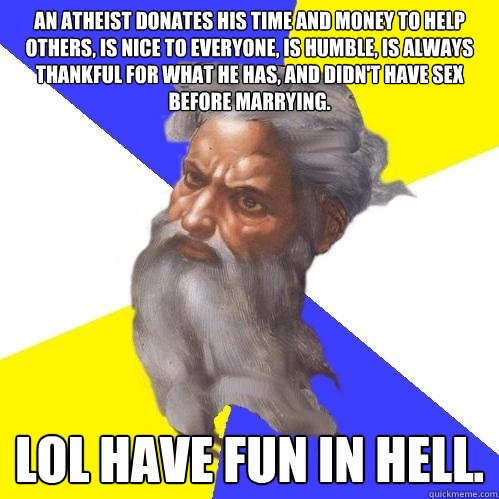 An atheist donates his time and money to help others, is nice to everyone, is humble, is always thankful for what he has, and didn't have sex before marrying. LOL have fun in hell.  Advice God